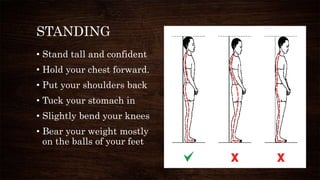 STANDING
• Stand tall and confident
• Hold your chest forward.
• Put your shoulders back
• Tuck your stomach in
• Slightly bend your knees
• Bear your weight mostly
on the balls of your feet
 