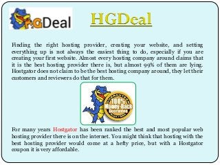 HGDeal
Finding the right hosting provider, creating your website, and setting
everything up is not always the easiest thing to do, especially if you are
creating your first website. Almost every hosting company around claims that
it is the best hosting provider there is, but almost 99% of them are lying.
Hostgator does not claim to be the best hosting company around, they let their
customers and reviewers do that for them.

For many years Hostgator has been ranked the best and most popular web
hosting provider there is on the internet. You might think that hosting with the
best hosting provider would come at a hefty price, but with a Hostgator
coupon it is very affordable.

 