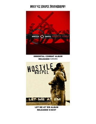 HOSTYLE GOSPEL DISCOGRAPHY




  IMMORTAL COMBAT ALBUM
     RELEASED 1/11/11




   LET ME AT ‘EM ALBUM
     RELEASED 5/30/07
 