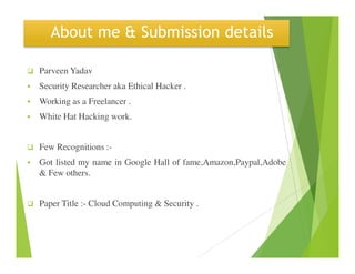 About me & Submission details
Parveen Yadav
Security Researcher aka Ethical Hacker .
Working as a Freelancer .
White Hat Hacking work.
Few Recognitions :-
Got listed my name in Google Hall of fame,Amazon,Paypal,Adobe
& Few others.
Paper Title :- Cloud Computing & Security .
 