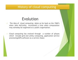 History of cloud computing
Evolution
The idea of cloud computing dates as far back as the 1960’s
when John McCarthy envisioned a time when computation
may someday be orgainsed as a public organisation.
Cloud computing has evolved through a number of phases
which include grid and utility computing ,application service
processing(ASP),software as a service (Saas)
 