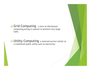 Grid Computing a form of distributed
computing,acting in concert to perform very large
tasks.
Utility Computing a metered service similar to
a traditional public utility such as electricity.
 