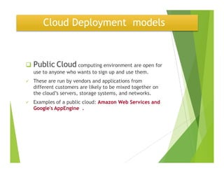 Cloud Deployment models
Public Cloud computing environment are open for
use to anyone who wants to sign up and use them.
These are run by vendors and applications from
different customers are likely to be mixed together ondifferent customers are likely to be mixed together on
the cloud’s servers, storage systems, and networks.
Examples of a public cloud: Amazon Web Services and
Google's AppEngine .
 