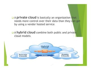 A private cloud is basically an organization that
needs more control over their data than they can get
by using a vendor hosted service.
A hybrid cloud combine both public and private
cloud modelscloud models.
 