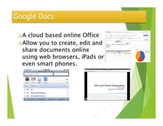 Google Docs
A cloud based online Office
Allow you to create, edit and
share documents online
using web browsers, iPads or
even smart phones.even smart phones.
https://docs.google.com/demo/edit?id=scAAVln2yf3it2VCiVf-
DUzGg&dt=document#document
 