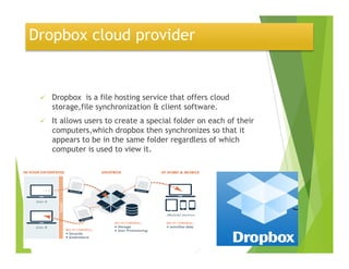 Dropbox cloud provider
Dropbox is a file hosting service that offers cloud
storage,file synchronization & client software.
It allows users to create a special folder on each of their
computers,which dropbox then synchronizes so that itcomputers,which dropbox then synchronizes so that it
appears to be in the same folder regardless of which
computer is used to view it.
 