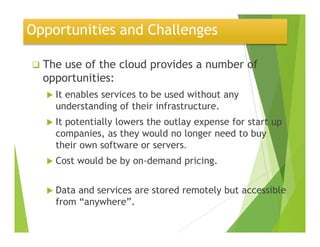 Opportunities and Challenges
The use of the cloud provides a number of
opportunities:
It enables services to be used without any
understanding of their infrastructure.
It potentially lowers the outlay expense for start upIt potentially lowers the outlay expense for start up
companies, as they would no longer need to buy
their own software or servers.
Cost would be by on-demand pricing.
Data and services are stored remotely but accessible
from “anywhere”.
22
 
