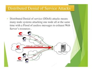 Distributed Denial of Service Attacks
Distributed Denial of service (DDoS) attacks means
many node systems attacking one node all at the same
time with a Flood of useless messages to exhaust Web
Server’s resources .
 