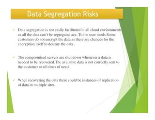 Data Segregation Risks
Data segregation is not easily facilitated in all cloud enviornments
as all the data can’t be segregated acc. To the user needs.Some
customers do not encrypt the data as there are chances for the
encryption itself to destroy the data .
The compromised servers are shut down whenever a data is
needed to be recovered.The available data is not correctly sent toneeded to be recovered.The available data is not correctly sent to
the customer at all times of need.
When recovering the data there could be instances of replication
of data in multiple sites.
 