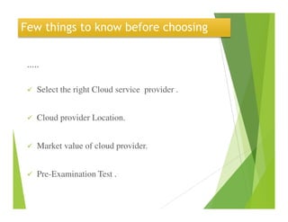 Few things to know before choosing
.....
Select the right Cloud service provider .
Cloud provider Location.
Market value of cloud provider.
Pre-Examination Test .
 