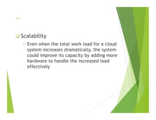 ..
Scalability
Even when the total work load for a cloud
system increases dramatically, the system
could improve its capacity by adding more
hardware to handle the increased loadhardware to handle the increased load
effectively
 