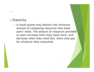 ..
Elasticity
A cloud system only delivers the minimum
amount of computing resources that meet
users’ need. The amount of resources provided
to users increase when they need more, andto users increase when they need more, and
decrease when they need less. Users only pay
for whatever they consumed.
 