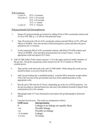 PCR Conditions
      1 cycle of       95°C x 4 minutes
      30 cycles of     95°C x 45 seconds
                       55°C x 45 seconds
                       72°C x 1 minute
        1 cycle of     72°C x 7 minutes

 Polyacrylamide Gel Electrophoresis

 1.     Prepare 8% polyacrylamide gel solution by adding 50 ml of 40% acrylamide solution and
        25 ml of 10X TBE q. s. to 250 ml with deionized water.

 2.     Take 50 ml from the 250 ml of 8% acrylamide solution and add 300 µl of 25% APS and
        300 µl of TEMED. Pour into the base of Biorad SequiGen system and allow the gel to
        polymerize for 2-3 minutes.

3.      To the remaining 200 ml of 8% acrylamide solution, add 850 µl 25%APS solution and
        150 µl of TEMED. Pour and allow polymerization for at least 2 hours. Use the
        appropriate comb and spacers (0.75 mm).

4. Add 1X TBE buffer (Total volume required = 2 l) in the upper and lower buffer chambers of
   the gel unit. Set up the sequencing system and pre-run for 10-15 minutes at 100 watts
   constant power.

5       Take out the comb and wash wells with 1X TBE buffer. While taking the comb out care
        should be taken, so as not to break the wells.

6       Add 5 µl gel loading dye to amplified product. Load the DNA molecular weight marker
        VIII in the first lane of the gel and then load 8 µl of the amplified products in the
        appropriate wells.

7.      Run the gel at 100 watts for 4-5 hours. (depending up on the size of PCR products). Cut
        the gel according to expected band sizes and stain with ethidium bromide (0.5µg/ml final
        concentration) for a few minutes.

8.      Photograph under UV trans-illumination and analyze the gel photograph to determine
        alleles.

9.      Calculate the lod score. The results are interpreted as follow:
        LOD score              Interpretation
        0                      Linkage or no linkage are equally likely
        +ve                    Possible linkage
        -ve                    Possibly no linkage
        +3 or more             Linkage
        -2 or less             No linkage


                                                 10
 