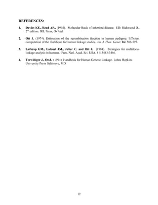 REFERENCES:
1.   Davies KE., Read AP., (1992). Molecular Basis of inherited disease. ED: Rickwood D.,
     2nd edition. IRL Press, Oxford.

2.   Ott J. (1974). Estimation of the recombination fraction in human pedigree: Efficient
     computation of the likelihood for human linkage studies. Am. J. Hum. Genet. 26: 588-597.

3.   Lathrop GM., Lalouel JM., Julier C. and Ott J. (1984). Strategies for multilocus
     linkage analysis in humans. Proc. Natl. Acad. Sci. USA. 81: 3443-3446.

4.   Terwilliger J., OttJ. (1994) Handbook for Human Genetic Linkage. Johns Hopkins
     University Press Baltimore, MD




                                             12
 