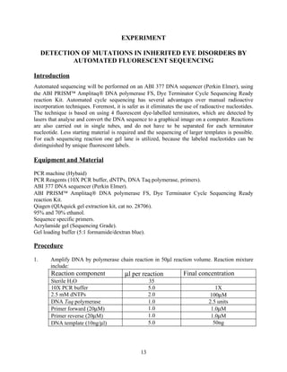 EXPERIMENT

     DETECTION OF MUTATIONS IN INHERITED EYE DISORDERS BY
             AUTOMATED FLUORESCENT SEQUENCING

Introduction
Automated sequencing will be performed on an ABI 377 DNA sequencer (Perkin Elmer), using
the ABI PRISM™ Amplitaq® DNA polymerase FS, Dye Terminator Cycle Sequencing Ready
reaction Kit. Automated cycle sequencing has several advantages over manual radioactive
incorporation techniques. Foremost, it is safer as it eliminates the use of radioactive nucleotides.
The technique is based on using 4 fluorescent dye-labelled terminators, which are detected by
lasers that analyse and convert the DNA sequence to a graphical image on a computer. Reactions
are also carried out in single tubes, and do not have to be separated for each terminator
nucleotide. Less starting material is required and the sequencing of larger templates is possible.
For each sequencing reaction one gel lane is utilized, because the labeled nucleotides can be
distinguished by unique fluorescent labels.

Equipment and Material

PCR machine (Hybaid)
PCR Reagents (10X PCR buffer, dNTPs, DNA Taq polymerase, primers).
ABI 377 DNA sequencer (Perkin Elmer).
ABI PRISM™ Amplitaq® DNA polymerase FS, Dye Terminator Cycle Sequencing Ready
reaction Kit.
Qiagen (QIAquick gel extraction kit, cat no. 28706).
95% and 70% ethanol.
Sequence specific primers.
Acrylamide gel (Sequencing Grade).
Gel loading buffer (5:1 formamide/dextran blue).

Procedure

1.     Amplify DNA by polymerase chain reaction in 50µl reaction volume. Reaction mixture
       include:
       Reaction component                µl per reaction            Final concentration
       Sterile H2O                                   35
       10X PCR buffer                                5.0                          1X
       2.5 mM dNTPs                                  2.0                       100µM
       DNA Taq polymerase                            1.0                       2.5 units
       Primer forward (20µM)                         1.0                        1.0µM
       Primer reverse (20µM)                         1.0                        1.0µM
       DNA template (10ng/µl)                        5.0                         50ng




                                                13
 