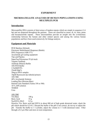 EXPERIMENT

   MICROSATELLITE ANALYSIS OF HUMAN POPULATIONS USING
                     MULTIPLEX PCR

Introduction

Microsatellite DNA consists of short arrays of tandem repeats which are simple in sequence (1-6
bp) and are dispersed throughout the genome. These are classified as mono, di, tri, tetra, penta
and hexanucleotide repeats. These microsatellites provide an insight into the evolutionary
relationship between the human and other related species and among the various human
populations and have been used extensively for linkage analysis.

Equipment and Materials

PCR Machine (Hybaid)
Electronic Multichannel Dispenser (Biohit)
DNA Sequencer (ABI-377)
Acrylamide gel casting equipment
Tips and Pipettes
SuperTaq Polymerase 5U/µl stock
Taqstart Antibody
Antibody Dilution Buffer
10X PCR Buffer
2.5mMdNTPs
25mM MgCl2
20ng/µl DNA samples
10µM fluorescent dye-labeled primers
10X TBE
40% Acrylamide Solution
Loading Dye (Dextran Blue)
Internal Lane Standard (Tamra 350 or 500)
10 % APS solution
TEMED
Urea

10X TBE
Tris-Base              108 g
Boric Acid             55 g
Na2EDTA.2H2O           8.3 g
Dissolve Tris, Boric acid and EDTA in about 800 ml of high grade deionized water, check the
pH which should be 8.2±0.2. Discard the buffer if the pH is not correct, do not try to adjust the
pH. Transfer the buffer to 1 l cylinder, adjust the volume to 1 l with deionized water. Filter
through a 0.2 µm filter and store at room temperature.



                                               15
 