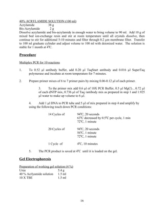 40% ACRYLAMIDE SOLUTION (100 ml)
Acrylamide             38 g
Bis-Acrylamide           2g
Dissolve acrylamide and bis-acrylamide in enough water to bring volume to 90 ml. Add 10 g of
mixed bed ion-exchange resin and stir at room temperature until all crystals dissolve, then
continue to stir for additional 5-10 minutes and filter through 0.2 µm membrane filter. Transfer
to 100 ml graduate cylinder and adjust volume to 100 ml with deionized water. The solution is
stable for 1 month at 40C.

Procedure

Multiplex PCR for 10 reactions

1.     To 0.52 µl antibody buffer, add 0.20 µl TaqStart antibody and 0.016 µl SuperTaq
       polymerase and incubate at room temperature for 7 minutes.

2.     Prepare primer mixes of 6 to 7 primer pairs by mixing 0.06-0.12 µl of each primer.

              3.     To the primer mix add 0.6 µl of 10X PCR Buffer, 0.5 µl MgCl2 , 0.72 µl
              of each dNTP mix, 0.736 µl of Taq /antibody mix as prepared in step 1 and 1.925
              µl water to make up volume to 6 µl.

       4.      Add 1 µl DNA to PCR tube and 5 µl of mix prepared in step 4 and amplify by
       using the following touch down PCR conditions:

                      14 Cycles of          940C, 20 seconds
                                            630C decreased by 0.50C per cycle, 1 min
                                            720C, 1 minute

                      20 Cycles of          940C, 20 seconds
                                            560C, 1 minute
                                            720C, 1 minute

                      1 Cycle of            40C, 10 minutes

       5.     The PCR product is saved at 40C until it is loaded on the gel.

Gel Electrophoresis

Preparation of working gel solution (4 %)
Urea                         5.4 g
40 % Acrlyamide solution 1.5 ml
10 X TBE                     1.5 ml




                                              16
 