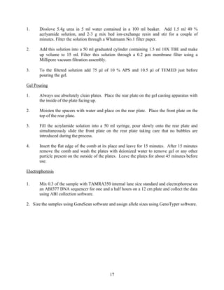 1.     Disslove 5.4g urea in 5 ml water contained in a 100 ml beaker. Add 1.5 ml 40 %
       acrlyamide solution, and 2-3 g mix bed ion-exchange resin and stir for a couple of
       minutes. Filter the solution through a Whatmann No.1 filter paper.

2.     Add this solution into a 50 ml graduated cylinder containing 1.5 ml 10X TBE and make
       up volume to 15 ml. Filter this solution through a 0.2 µm membrane filter using a
       Millipore vacuum filtration assembly.

3.     To the filtered solution add 75 µl of 10 % APS and 10.5 µl of TEMED just before
       pouring the gel.

Gel Pouring

1.     Always use absolutely clean plates. Place the rear plate on the gel casting apparatus with
       the inside of the plate facing up.

2.     Moisten the spacers with water and place on the rear plate. Place the front plate on the
       top of the rear plate.

3.     Fill the acrylamide solution into a 50 ml syringe, pour slowly onto the rear plate and
       simultaneously slide the front plate on the rear plate taking care that no bubbles are
       introduced during the process.

4.     Insert the flat edge of the comb at its place and leave for 15 minutes. After 15 minutes
       remove the comb and wash the plates with deionized water to remove gel or any other
       particle present on the outside of the plates. Leave the plates for about 45 minutes before
       use.

Electrophoresis

1.     Mix 0.3 of the sample with TAMRA350 internal lane size standard and electrophorese on
       an ABI377 DNA sequencer for one and a half hours on a 12 cm plate and collect the data
       using ABI collection software.

2. Size the samples using GeneScan software and assign allele sizes using GenoTyper software.




                                               17
 