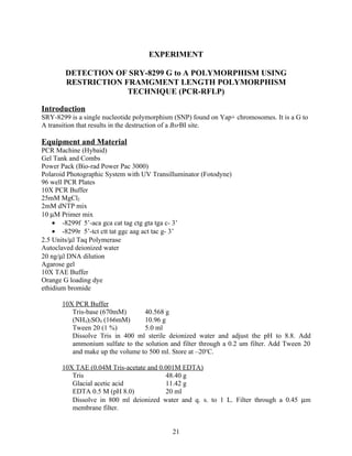 EXPERIMENT

        DETECTION OF SRY-8299 G to A POLYMORPHISM USING
        RESTRICTION FRAMGMENT LENGTH POLYMORPHISM
                     TECHNIQUE (PCR-RFLP)

Introduction
SRY-8299 is a single nucleotide polymorphism (SNP) found on Yap+ chromosomes. It is a G to
A transition that results in the destruction of a BsrBI site.

Equipment and Material
PCR Machine (Hybaid)
Gel Tank and Combs
Power Pack (Bio-rad Power Pac 3000)
Polaroid Photographic System with UV Transilluminator (Fotodyne)
96 well PCR Plates
10X PCR Buffer
25mM MgCl2
2mM dNTP mix
10 µM Primer mix
    • -8299f 5’-aca gca cat tag ctg gta tga c- 3’
    • -8299r 5’-tct ctt tat ggc aag act tac g- 3’
2.5 Units/µl Taq Polymerase
Autoclaved deionized water
20 ng/µl DNA dilution
Agarose gel
10X TAE Buffer
Orange G loading dye
ethidium bromide

      10X PCR Buffer
         Tris-base (670mM)       40.568 g
         (NH4)2SO4 (166mM)       10.96 g
         Tween 20 (1 %)          5.0 ml
         Dissolve Tris in 400 ml sterile deionized water and adjust the pH to 8.8. Add
         ammonium sulfate to the solution and filter through a 0.2 um filter. Add Tween 20
         and make up the volume to 500 ml. Store at –20oC.

      10X TAE (0.04M Tris-acetate and 0.001M EDTA)
         Tris                           48.40 g
         Glacial acetic acid            11.42 g
         EDTA 0.5 M (pH 8.0)            20 ml
         Dissolve in 800 ml deionized water and q. s. to 1 L. Filter through a 0.45 µm
         membrane filter.


                                            21
 