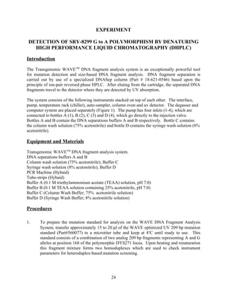 EXPERIMENT

 DETECTION OF SRY-8299 G to A POLYMORPHISM BY DENATURING
   HIGH PERFORMANCE LIQUID CHROMATOGRAPHY (DHPLC)

Introduction

The Transgenomic WAVETM DNA fragment analysis system is an exceptionally powerful tool
for mutation detection and size-based DNA fragment analysis. DNA fragment separation is
carried out by use of a specialized DNASep column (Part # 18-621-0546) based upon the
principle of ion-pair reversed phase HPLC. After eluting from the cartridge, the separated DNA
fragments travel to the detector where they are detected by UV absorption.

The system consists of the following instruments stacked on top of each other. The interface,
pump, temperature rack (chiller), auto-sampler, column oven and uv detector. The degasser and
computer system are placed separately (Figure 1). The pump has four inlets (1-4), which are
connected to bottles A (1), B (2), C (3) and D (4), which go directly to the injection valve.
Bottles A and B contain the DNA separations buffers A and B respectively. Bottle C contains
the column wash solution (75% acetonitrile) and bottle D contains the syringe wash solution (8%
acetonitrile).

Equipment and Materials

Transgenomic WAVETM DNA fragment analysis system.
DNA separations buffers A and B
Column wash solution (75% acetonitrile); Buffer C
Syringe wash solution (8% acetonitrile); Buffer D
PCR Machine (Hybaid)
Tube-strips (Hybaid)
Buffer A (0.1 M triethylammonium acetate (TEAA) solution, pH 7.0)
Buffer B (0.1 M TEAA solution containing 25% acetonitrile, pH 7.0)
Buffer C (Column Wash Buffer; 75% acetonitrile solution)
Buffer D (Syringe Wash Buffer; 8% acetonitrile solution)

Procedures

1.     To prepare the mutation standard for analysis on the WAVE DNA Fragment Analysis
       System, transfer approximately 15 to 20 µl of the WAVE optimized UV 209 bp mutation
       standard (Part#560077) to a microtiter tube and keep at 4oC until ready to use. This
       standard consists of a combination of two analog 209 bp fragments representing A and G
       alleles at position 168 of the polymorphic DYS271 locus. Upon heating and renaturation
       this fragment mixture forms two homoduplexes which are used to check instrument
       parameters for heteroduplex-based mutation screening.




                                              24
 