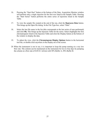 16.    Pressing the “Start Run” button at the bottom of the Data. Acquisition Monitor window
       will perform only a single injection for the first row listed in the Sample Table. Pressing
       the “Start Series” button performs the entire series of injections listed in the Sample
       Table.

17.    To view the sample file created at the end of the run, click the Reprocess Data button.
       This brings up the Open file dialog. In the File Type box, select “Data”.

18.    Select the last file name in the list (this corresponds to the last series of runs performed)
       and click Ok. This brings up the Injection Table for the series. Select (highlight) the first
       chromatorgram listed in the Injection Table and click the Display button at the bottom of
       the window to display the data.

19.    To adjust the view, click the Chromatogram Display Options button in the horizontal
       tool bar, or double-click anywhere in the display are of the screen.

20. When the instrument is not in use, it is important to keep the pump running at a very low
    flow rate. The column can be maintained on the instrument for two to four days by pumping
    the column at a flow rate of 0.05-0.1 ml/min with 50% Buffer A, 50% Buffer B.




                                                27
 