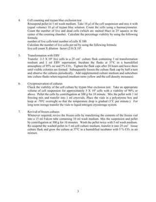 4.   Cell counting and trypan blue exclusion test
     Resuspend pellet in 1 ml wash medium. Take 10 µl of the cell suspension and mix it with
     (equal volume) 10 µl of trypan blue solution. Count the cells using a haemacytometer.
     Count the number of live and dead cells (which are stained blue) in 25 squares in the
     center of the counting chamber. Calculate the percentage viability by using the following
     formula:
     number of live cells/total number of cells X 100.
     Calculate the number of live cells per ml by using the following formula:
     live cell count X dilution factor (2.0) X 104.

5.   Transformation with EBV
     Transfer 2-3 X 106 live cells to a 25 cm2 culture flask containing 3 ml transformation
     medium and 1 ml EBV supernatant. Incubate the flasks at 37oC in a humidified
     atmosphere of 95% air and 5% CO2. Tighten the flask caps after 24 hours and leave them
     until visible colonies are formed. Subsequently loosen the culture flask cap by half a turn
     and observe the cultures periodically. Add supplemented culture medium and subculture
     into culture flasks when required (medium turns yellow and the cell density increases).

6.   Cryopreservation of cultures
     Check the viability of the cell culture by trypan blue exclusion test. Take an appropriate
     volume of cell suspension for approximately 5 X 106 cells with a viability of 90% or
     above. Pellet the cells by centrifugation at 300 g for 10 minute. Mix the pellet with 1 ml
     freezing mix and transfer into 1 ml cryovials. Place the vials in a polystyrene box and
     keep at -70oC overnight so that the temperature drop is gradual (1oC per minute.). For
     long term storage transfer the vials to liquid nitrogen cryostorage system.

7.   Revival of frozen cultures
     Whenever required, revive the frozen cells by transferring the contents of the frozen vial
     into a 15 ml Falcon tube containing 10 ml wash medium. Mix the suspension and pellet
     by centrifugation at 300 g for 10 minutes. Wash the pellet twice with 5 ml wash medium.
     Re-suspend the washed pellet in 5 ml cell culture medium, transfer it into 25 cm2 tissue
     culture flask and grow the culture at 37oC in a humidified incubator with 5 % CO2 in air
     mixture.




                                              3
 
