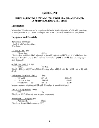 EXPERIMENT

    PREPARATION OF GENOMIC DNA FROM EBV TRANSFORMED
               LYMPHOBLASTOID CELL LINES

Introduction

Mammalian DNA is extracted by organic methods that involve digestion of cells with proteinase
K in the presence of EDTA and a detergent such as SDS, followed by extraction with phenol.

Equipment and Materials

Refrigerated centrifuges
15 and 50 ml Centrifuge tubes
Waterbaths

1M Tris, pH 8.0 1 liter
    • Trizma Base                   121.1 g
Dissolve Tris in~800ml dH2O ,adjust pH to 8.0 with concentrated HCl; q.s to 1L dH2O and filter
through 0.4µm filter paper .Store at room temperature (0.1M & 10mM Tris are also prepared
from this stock).

0.5M EDTA, pH 8.0 1 liter
   • EDTA                       186.15 g
Dissolve 186.15g of EDTA in700ml dH2o and adjust pH 8.0 with 4N NaOH. q.s to 1L with
dH2O

STE (Saline Tris EDTA) pH 8.0       1 liter
   • 3M NaCl                        33.3 ml                      100 mM
   • 1M Tris, pH8.0                  50.0 ml                       50 mM
   • 0.5M EDTA pH 8.0                2.0 ml                         1 mM
Measure reagents mix and q.s to 1L with dH2o place at room temperature.

10% SDS (Laryl Sulfate) 100 ml
   • SDS                               10 g
Dissolve in dH2O, filter and store at room temperature.

Proteinase K (20 mgml) 1ml
   • Proteinase K                    20 mg
Dissolve in 1ml of dH2O & store at -20°C




                                                4
 