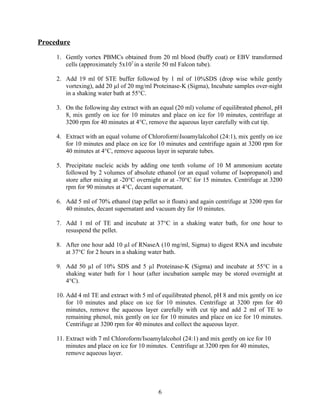 Procedure

     1. Gently vortex PBMCs obtained from 20 ml blood (buffy coat) or EBV transformed
        cells (approximately 5x107 in a sterile 50 ml Falcon tube).

     2. Add 19 ml 0f STE buffer followed by 1 ml of 10%SDS (drop wise while gently
        vortexing), add 20 µl of 20 mg/ml Proteinase-K (Sigma), Incubate samples over-night
        in a shaking water bath at 55°C.

     3. On the following day extract with an equal (20 ml) volume of equilibrated phenol, pH
        8, mix gently on ice for 10 minutes and place on ice for 10 minutes, centrifuge at
        3200 rpm for 40 minutes at 4°C, remove the aqueous layer carefully with cut tip.

     4. Extract with an equal volume of ChloroformIsoamylalcohol (24:1), mix gently on ice
        for 10 minutes and place on ice for 10 minutes and centrifuge again at 3200 rpm for
        40 minutes at 4°C, remove aqueous layer in separate tubes.

     5. Precipitate nucleic acids by adding one tenth volume of 10 M ammonium acetate
        followed by 2 volumes of absolute ethanol (or an equal volume of Isopropanol) and
        store after mixing at -20°C overnight or at -70°C for 15 minutes. Centrifuge at 3200
        rpm for 90 minutes at 4°C, decant supernatant.

     6. Add 5 ml of 70% ethanol (tap pellet so it floats) and again centrifuge at 3200 rpm for
        40 minutes, decant supernatant and vacuum dry for 10 minutes.

     7. Add 1 ml of TE and incubate at 37°C in a shaking water bath, for one hour to
        resuspend the pellet.

     8. After one hour add 10 µl of RNaseA (10 mg/ml, Sigma) to digest RNA and incubate
        at 37°C for 2 hours in a shaking water bath.

     9. Add 50 µl of 10% SDS and 5 µl Proteinase-K (Sigma) and incubate at 55°C in a
        shaking water bath for 1 hour (after incubation sample may be stored overnight at
        4°C).

     10. Add 4 ml TE and extract with 5 ml of equilibrated phenol, pH 8 and mix gently on ice
         for 10 minutes and place on ice for 10 minutes. Centrifuge at 3200 rpm for 40
         minutes, remove the aqueous layer carefully with cut tip and add 2 ml of TE to
         remaining phenol, mix gently on ice for 10 minutes and place on ice for 10 minutes.
         Centrifuge at 3200 rpm for 40 minutes and collect the aqueous layer.

     11. Extract with 7 ml Chloroform/Isoamylalcohol (24:1) and mix gently on ice for 10
         minutes and place on ice for 10 minutes. Centrifuge at 3200 rpm for 40 minutes,
         remove aqueous layer.




                                             6
 