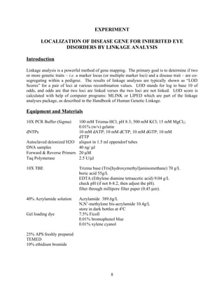EXPERIMENT

        LOCALIZATION OF DISEASE GENE FOR INHERITED EYE
                DISORDERS BY LINKAGE ANALYSIS

Introduction

Linkage analysis is a powerful method of gene mapping. The primary goal is to determine if two
or more genetic traits – i.e. a marker locus (or multiple marker loci) and a disease trait – are co-
segregating within a pedigree. The results of linkage analyses are typically shown as “LOD
Scores” for a pair of loci at various recombination values. LOD stands for log to base 10 of
odds, and odds are that two loci are linked verses the two loci are not linked. LOD score is
calculated with help of computer programs: MLINK or LIPED which are part of the linkage
analyses package, as described in the Handbook of Human Genetic Linkage.

Equipment and Materials

10X PCR Buffer (Sigma)    100 mM Trizma-HCl, pH 8.3; 500 mM KCl; 15 mM MgCl2;
                          0.01% (w/v) gelatin
dNTPs                     10 mM dATP; 10 mM dCTP; 10 mM dGTP; 10 mM
                          dTTP
Autoclaved deionized H2O aliquot in 1.5 ml eppendorf tubes
DNA samples               40 ng/ µl
Forward & Reverse Primers 20 µM
Taq Polymerase            2.5 U/µl

10X TBE                       Trizma base (Tris[hydroxymethyl]aminomethane) 70 g/L
                              boric acid 55g/L
                              EDTA (Ethylene diamine tetraacetic acid) 9.04 g/L
                              check pH (if not 8-8.2, then adjust the pH).
                              filter through millipore filter paper (0.45 µm).

40% Acrylamide solution       Acrylamide 389.6g/L
                              N,N’-methylone bis-acrylamide 10.4g/L
                              store in dark bottles at 4oC
Gel loading dye               7.5% Ficoll
                              0.01% bromophenol blue
                              0.01% xylene cyanol

25% APS freshly prepared
TEMED
10% ethidium bromide




                                                 8
 