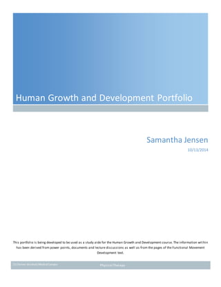 CU Denver Anschutz MedicalCampus Physical Therapy
Human Growth and Development Portfolio
Samantha Jensen
10/13/2014
This portfolio is being developed to be used as a study aide for the Human Growth and Development course. The information within
has been derived from power points, documents and lecture discussions as well as from the pages of the Functional Movement
Development text.
 