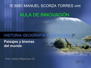 IE 6081 MANUEL SCORZA TORRES vmt

AULA DE INNOVACIÓN

HISTORIA GEOGRAFIA Y ECONOMÍA 3º
Paisajes y biomas
del mundo

Prof. Carlos Retamozo Ch.

2013

 