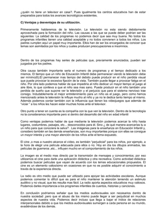 ¿quién no tiene un televisor en casa?. Pues igualmente los centros educativos han de estar
preparados para todos los avances tecnológicos existentes.

C) Ventajas y desventajas de su utilización.

Primeramente hablaremos de la televisión. La televisión no esta siendo debidamente
aprovechada para la formación del niño. Las causas a las que se puede deber podrían ser las
siguientes: La calidad de los programas no podemos decir que sea muy buena. No todos los
programas infantiles tienen una calidad aceptable y no todos convienen a todos los niños. Los
padres cumplen aquí un papel muy importante. Ellos han de ser los encargados de conocer que
temas son asimilados por los niños y cuales producen preocupaciones e insomnios.



Dentro de los programas hay series de películas que, previamente anunciados, pueden ser
juzgados por los padres.

Otra causa también importante seria el numero de programas y el tiempo dedicado a los
mismos. El tiempo que un niño de Educación Infantil debe permanecer viendo la televisión debe
ser mínimo(6).El permanecer mas tiempo del debido puede producir en el niño perdida visual
que puede provocar la excesiva fijación de la vista. También puede llegar a provocar fatiga en el
niño. Por otra lado podemos hablar de que impediría al niño dedicar un mayor tiempo al juego al
aire libre, lo que conlleva a que el niño sea mas sano. Puede producir en el niño también una
perdida de sueño que supone ver la televisión y el perjuicio que para el sistema nervioso trae
consigo. Indudablemente el mejor entretenimiento para un niño es el juego, pero como hemos
mencionado antes la televisión le influye mucho al niño y ya no le dedica tanto tiempo al mismo.
Además podemos contar también con la influencia que tienen los videojuegos que además de
―viciar ‖ a los niños les hacen estar muchas horas ante el televisor.

Otro punto a tener en cuenta es la compañía con la que ven la televisión. Dentro de la tecnología
no la consideramos importante pero si dentro del desarrollo del niño en edad infantil

Como ventajas podemos hablar de que mediante la televisión podemos acercar la niño hasta
lugares, costumbres, paisajes, etc... desconocidos para él. Sino ¿ de qué manera acercarías tu a
un niño para que conociera la selva? . Las imágenes para la enseñanza en Educación Infantil y,
considero también en las demás enseñanzas, son muy importantes porque con ellas se consigue
un mayor interés y una mayor atención de los niños ante el tema expuesto.

El cine ,o mas a nuestro alcance el vídeo, es también ―perjudicial‖ para los niños, por ejemplo, a
la hora de elegir una película adecuada para ellos o no. Hoy en día los dibujos animados, las
películas de guerreros ,etc... influyen mucho en el comportamiento de los niños.

La imagen es el medio mas directo par la transmisión de mensajes y conocimientos; por eso
utilizamos el cine para darle una aplicación didáctica y otra recreativa. Como actividad didáctica
podemos buscar películas que vayan de acuerdo con los temas educacionales propuestos. El
cine es un elemento valiosísimo en ocasiones en que no es posible adquirir el conocimiento a
través de la experiencia directa.

La radio es otro medio que puede ser utilizado para apoyar las actividades escolares. Aunque
podemos comentar lo difícil que es para el niño mantener la atención teniendo un estimulo
auditivo y no visual, que les resulta mas fácil. La radio aporta aspectos educativos muy valiosos.
Podemos darles importancia a los programas infantiles de cuentos, historias y canciones.

En conclusión podríamos señalar que los medios audiovisuales son necesarios dentro de
nuestra sociedad ,pero que el abuso de los mismo puede llegar a ser perjudicial en muchos
aspectos de nuestra vida. Podemos decir incluso que llega a bajar el índice de relaciones
interpersonales debido a que los medios audiovisuales sumergen a cada persona en su mundo,
evadiéndose de los demás.
 