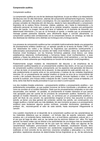 Comprensión auditiva.

Comprensión auditiva

La comprensión auditiva es una de las destrezas lingüísticas, la que se refiere a la interpretación
del discurso oral. En ella intervienen, además del componente estrictamente lingüís-tico, factores
cognitivos, perceptivos, de actitud y sociológicos. Es una capacidad comunicativa que abarca el
proceso completo de interpreta-ción del discurso, desde la mera descodificación y comprensión
lingüística de la cadena fónica (fonemas, sílabas, palabras, etc.) hasta la interpretación y la
valoración personal; de modo que, a pesar de su carácter receptivo, requiere una participación
activa del oyente. La imagen mental que tiene el hablante en el momento de transmitir una
determinada información y la que se va formando el oyente, a medida que va procesando el
mensaje pueden parecerse bastante, pero difícilmente llegan a coincidir plenamente. La
comprensión auditiva está correlacionada con la comprensión lectora; sin embargo, se trata de
dos destrezas tan distintas como distintas son la lengua oral y la lengua escrita.


Los procesos de comprensión auditiva se han concebido tradicionalmente desde una perspectiva
de procesamiento sintético (bottom-up); un ejemplo sencillo es la teoría de Koster (1991): una
vez desechados los ruidos y los sonidos no lingüísticos que percibimos continuamente y
seleccionados exclusivamente los sonidos del habla (nivel fonético), éstos los clasificamos en
fonemas (nivel fonológico); con los fonemas formamos palabras (nivel léxico); con éstas
establecemos relaciones morfosintácticas y formamos frases (nivel morfosintáctico); a esas
palabras y frases les atribuimos un significado determinado (nivel semántico); y con las frases
formamos un texto coherente que interpretamos en función de la situación (nivel pragmático).

Posteriormente surgen modelos de interpretación del discurso y de enseñanza de la
comprensión auditiva basados en un procesamiento analítico (top down), en los que el proceso
de comprensión auditiva comienza, precisamente, por los aspectos más generales del discurso
—el tipo de texto, el conocimiento de la situación, la idea general de cada párrafo oral, etc.—, y
sólo posteriormente el oyente entra en los pormenores y matices de las unidades lingüísticas
menores. En un procesamiento de carácter analítico el oyente se sirve de su conocimiento del
mundo y del contexto discursivo específico para predecir, formular hipótesis e inferir, no sólo
durante la audición, sino incluso antes o después de ella. Cuanto mejor conoce al hablante y el
tema, tanto más fácil le resulta pronosticar lo que va a decir a conti-nuación.

Los dos modelos lineales anteriores —procesamiento sintético y procesamiento analítico— son
perfectamente compatibles, ya que pueden funcionar de forma coordinada y simultánea; así es
como se conciben en el modelo interactivo. Dado que los procesamientos cerebrales no son sólo
secuenciales, sino también en paralelo, es precisamente el modelo interactivo el que parece
más apropiado para dar cuenta de los procesos de comprensión auditiva. Ilustremos con un
ejemplo el modelo interactivo (en este caso, se comienza por un procesamiento analítico): a
partir del título de una canción, los aprendientes imaginan el tema; tras escuchar la primera
estrofa, ya tienen una idea general del contenido; estrofa tras estrofa, van construyendo una
imagen auditiva y mental cada vez más detallada; (en ese momento se pasa a un procesamiento
sintético) para esclarecer algunos puntos confusos, consultan diccionarios, gramáticas, al
profesor, etc., reconstruyendo el valor de cada estrofa, hasta recomponer íntegramente la
canción.

Una cuestión importante en el desarrollo de la comprensión auditiva son las características de
los materiales didácticos que se emplean —el formato (tipo de soporte, extensión, calidad
acústica, etc.), el contenido (tema, tratamiento, etc.), el nivel (léxico, gramatical, cultural, etc.)— y
el uso que se haga de ellos, esto es, las tareas que los alumnos realicen con ellos. Por regla
general, los textos orales que se ofrecen a los aprendientes de una lengua meta se caracterizan
por unos rasgos que los diferencian de los que oyen los nativos; éstas son algunas de las
características habituales: pronunciación estándar (no dialectal), vocalización forzada, ritmo
discursivo lento y uniforme, entonación con oscilaciones exageradas; vocabulario controlado
(calibrado al nivel concreto de los alumnos); oraciones completas y adecuadas a su nivel de
gramática; repeticiones abusivas de determinadas formas lingüísticas (p. ej., de las estructuras
 