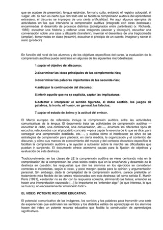 que se acaban de presentar); lengua estándar, formal o culta, evitando el registro coloquial, el
vulgar, etc. Si bien es cierto que con todo ello se facilita la comprensión auditiva del aprendiente
extranjero, el discurso se impregna de una cierta artificialidad. He aquí algunos ejemplos de
actividades en las que interviene la comprensión auditiva (integrada con otras destrezas),
encaminadas al desarrollo de procesos distintos (consignados entre paréntesis) (v. Richards,
1985): escuchar una historia y ordenar unas imágenes (asociar y distinguir), escuchar una
conversación sobre una casa y dibujarla (transferir), inventar el desenlace de una tragicomedia
(ampliar), tomar notas en clase (resumir), escuchar el principio de un cuento, imaginar y narrar el
resto (predecir).



En función del nivel de los alumnos y de los objetivos específicos del curso, la evaluación de la
comprensión auditiva puede centrarse en algunas de las siguientes microdestrezas:

          1.captar el objetivo del discurso;

          2.discriminar las ideas principales de las complementa-rias;

          3.discriminar las palabras importantes de las secunda-rias;

          4.anticipar la continuación del discurso;

          5.inferir aquello que no se explicita, captar las implicaturas;

          6.detectar e interpretar el sentido figurado, el doble sentido, los juegos de
          palabras, la ironía, el humor, en general, las falacias;

          7.captar el estado de ánimo y la actitud del emisor.

El Marco europeo de referencia incluye la comprensión auditiva entre las actividades
comunicativas de la lengua. El documento trata las actividades de comprensión auditiva —
escuchar la radio, una conferencia, una conversación, etc.—, enumera los diferentes tipos de
escucha, relacionados con el propósito concreto —para captar la esencia de lo que se dice, para
conseguir una comprensión detallada, etc.—, y explica cómo el interlocutor se sirve de las
estrategias de comprensión para predecir, en cierta medida, la organización y el contenido del
discurso, y cómo sus marcos de conocimiento del mundo y del contexto discursivo específico le
facilitan la comprensión auditiva y le ayudan a subsanar sobre la marcha las dificultades que
puedan ir surgiendo. El documento ofrece asimismo pautas para la fijación de objetivos y
evaluación de esta destreza.

Tradicionalmente, en las clases de LE la comprensión auditiva se viene centrando más en la
comprobación de la comprensión de unos textos orales que en la enseñanza y desarrollo de la
destreza en cuestión; las respuestas que dan los alumnos en los ejercicios se consideran
correctas o incorrectas, según el caso, y poco margen queda para la opinión y argumentación
personal. Sin embargo, dada la complejidad de la comprensión auditiva, parece preferible un
tratamiento más flexible de las tareas relacionadas con esta destreza; tal como señala E. Martín
Peris (1991), «entender no es dar con la respuesta correcta, eliminando las falsas; entender es
hacer una interpretación razonable […] lo importante es ‗entender algo‘' (lo que interesa, lo que
se busca), no necesariamente ‗entenderlo todo‘».

EL VIDEO. POTENTE RECURSO EDUCATIVO.

El potencial comunicativo de las imágenes, los sonidos y las palabras para transmitir una serie
de experiencias que estimulen los sentidos y los distintos estilos de aprendizaje en los alumnos
hacen del video un potente recurso educativo que facilita la construcción de aprendizajes
significativos.
 