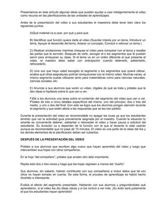Presentamos en este artículo algunas ideas que pueden ayudar a usar inteligentemente el video
como recurso en las planificaciones de las unidades de aprendizajes.

Antes de la presentación del video a sus estudiantes el maestro/a debe tener bien claro los
siguientes puntos.

       A)Qué material va a usar, por qué y para qué.

       B) Identificar qué función quiere darle al video (Suscitar interés por un tema, Introducir un
       tema, Apoyar el desarrollo del tema, Aclarar un concepto, Concluir o reforzar un tema.)

       C) Realizar anotaciones mientras chequea el video para comparar con el tema y resaltar
       las partes que le servirán. Después de verlo, escoger el o los segmentos que le puedan
       servir para enriquecer su clase. Si el tema va en un orden diferente al que presenta el
       video, el maestro debe saber con anticipación cuando detenerlo, adelantarlo,
       retrocederlo.

       D) Una vez que haya usted escogido el segmento o los segmentos que quiera utilizar,
       analice qué otras asignaturas podrían enriquecerse con el mismo video. Muchas veces, el
       mismo segmento puede utilizarse tanto para matemáticas como para ciencias naturales,
       ciencias sociales, etc.

       E) Anuncie a sus alumnos que verán un video, dígales de qué se trata y pídales que le
       den ideas e hipótesis sobre lo que van a ver.

       F)Dé a los alumnos una tarea sobre el contenido del segmento del video que van a ver.
       Pídales de tres a cinco detalles específicos del mismo, uno del principio, dos o tres del
       medio, y uno o dos del final. Con esto se logra que los alumnos pongan atención durante
       el segmento y que estén alerta a las respuestas que se les han pedido.

Durante la presentación del video es recomendable no apagar las luces ya que los estudiantes
tendrán que ver la actividad guía previamente asignada por el maestro. Cuando la situación lo
amerite es conveniente detener, adelantar o retroceder el video y hacer pausa a solicitud del
estudiante. Su duración va a depender de la función con la que el docente lo está usando
aunque es recomendable que no pase de 10 minutos. El video es una parte de la clase del día y
los demás elementos de la planificación deben ser cubiertos.

DESPUÉS DE LA PRESENTACIÓN DEL VIDEO

Pídales a sus alumnos que escriban algo nuevo que hayan aprendido del video y luego que
intercambien sus hojas con otros compañeros.

En la hoja ―del compañero‖, pídales que anoten otro dato importante.

Repita esto dos o tres veces y haga que las hojas regresen a manos del ―dueño‖.

Sus alumnos, sin saberlo, habrán contribuido con sus compañeros a incluir datos que tal vez
otros no hayan tomado en cuenta. De esta forma, el proceso de aprendizaje se habrá hecho
divertido e interesante.

Evalúe el efecto del segmento presentado. Hablando con sus alumnos y preguntándoles qué
aprendieron, si el video les dio ideas claras y si los motivó a ver más. ¡Su éxito será justamente
el que los estudiantes hayan aprendido!
 