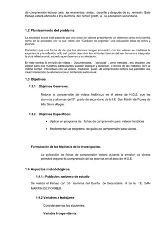 de comprensión lectora para los momentos: antes, durante y después de su emisión. Este
trabajo estará abocado a los alumnos del tercer grado A de educación secundaria.



1.2 Planteamiento del problema

La sociedad actual está pasando por una crisis de valores presentando un deterioro tanto en la familia
como en la sociedad, por lo que cobra con ―Carácter de urgencia‖ una educación ética de niños y
jóvenes.

Considero que una forma de de que los alumnos tengan encuentro con los valores es mediante la
experiencia y la reflexión, sólo así podrán descubrir las actitudes básicas del ser humano e interpretar
la vida reflexionando sobre lo que observan a su alrededor.

En este sentido la emisión de videos : Documentales, ―películas‖ , corto metrajes , etc. resultan una
opción para que nuestros adolescentes puedan dialogar y repensar a través de las historias pero al
mismo tiempo interactúen con los videos madiante guías de comprensión lectora que permitan una
mejor interacción de alumnos con el contenido audiovisual.

1.3 Objetivos

   1.3.1     Objetivos Generales:

              Mejorar la comprensión de videos históricos en el aérea de H.G.E. con los
              alumnos y alumnas del 5º grado de secundario de la I.E San Martín de Porres de
              Alto Selva Alegre.


   1.3.2     Objetivos Específicos:

                     Aplicar un programa de fichas de comprensión para videos históricos

                     Implementar un programa de guías de comprensión para videos.




    Formulación de las hipótesis de la investigación.

              La aplicación de fichas de comprensión lectora durante la emisión de videos
              permitirá mejorar la comprensión de los mismos en el área de H.G.E.


1.4 Aspectos metodológicos

           1.4.1.- Población, universo de estudio

    Se realiza el trabajo con 35 alumnos del Quinto de Secundaria A de la I.E. SAN
    MARTIN DE PORRES.


           1.4.2 Variables a trabajarse

                Consideraremos las siguientes:

                Variable Independiente:
 