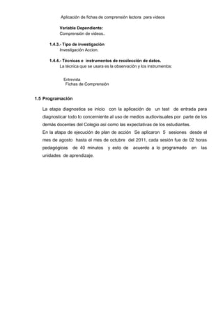 Aplicación de fichas de comprensión lectora para videos

           Variable Dependiente:
           Comprensión de videos..

      1.4.3.- Tipo de investigación
            Investigación Accion.

      1.4.4.- Técnicas e instrumentos de recolección de datos.
            La técnica que se usara es la observación y los instrumentos:


             Entrevista
              Fichas de Comprensión


1.5 Programación

   La etapa diagnostica se inicio con la aplicación de un test de entrada para
   diagnosticar todo lo concerniente al uso de medios audiovisuales por parte de los
   demás docentes del Colegio así como las expectativas de los estudiantes.
   En la atapa de ejecución de plan de acción Se aplicaron 5 sesiones desde el
   mes de agosto hasta el mes de octubre del 2011, cada sesión fue de 02 horas
   pedagógicas     de 40 minutos      y esto de    acuerdo a lo programado    en   las
   unidades de aprendizaje.
 