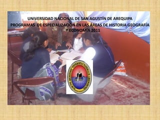 UNIVERSIDAD NACIONAL DE SAN AGUSTÍN DE AREQUIPA
PROGRAMAS DE ESPECIALIZACIÓN EN LAS ÁREAS DE HISTORIA GEOGRAFÍA
                        Y ECONOMÍA 2011
 