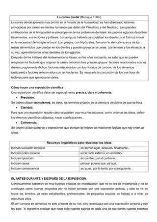 La caries dental (Monique Triller)
La caries dental apareció muy pronto en la historia de la humanidad: se han observado lesiones
provocadas por caries en dientes humanos que datan del Paleolítico y del Neolítico. Las grandes
civilizaciones de la Antigüedad se preocuparon de los problemas dentales: los papiros egipcios describen
tratamientos, extracciones y prótesis. Los antiguos hebreos se cuidaban los dientes, y el Talmud insiste
en la necesidad de la higiene bucal. Los griegos, con Hipócrates, llamaron la atención acerca de los
restos alimenticios que quedan en los dientes y pueden provocar la caries. Los fenicios y los etruscos, a
su vez, aprendieron las artes dentales de los egipcios.
Después de los trabajos del norteamericano Keyes, en los años cincuenta, se sabe que se pueden
reagrupar los factores que originan la caries dental en tres grandes grupos: factores relacionados con los
dientes propiamente dichos, factores relacionados con los hidratos de carbono de los alimentos
(azúcares) y factores relacionados con las bacterias. Es necesaria la conjunción de los tres tipos de
factores para que aparezca la caries.


Cómo hacer una exposición científica
Una exposición científica debe ser especialmente precisa, clara y coherente.
         Precisión.
Se deben utilizar tecnicismos, es decir, los términos propios de la ciencia o disciplina de que se trata.
         Claridad.
Para que una exposición resulte clara se pueden usar muchos recursos, como ordenar las ideas, definir
los términos científicos utilizados, hacer clasificaciones...
         Coherencia.
Se deben utilizar palabras y expresiones que pongan de relieve las relaciones lógicas que hay entre las
ideas.


                             Recursos lingüísticos para relacionar las ideas
Indican sucesión temporal                                en primer lugar, después, finalmente...
Indican orden espacial                                   en la parte externa, en el interior...
Indican oposición                                        en cambio, por el contrario...
Indican causa                                            porque, puesto que, ya que...
Indican consecuencia                                     así pues, por lo tanto, por consiguiente...


EL ANTES DURANTE Y DESPUÉS DE LA EXPOSICION.
Continuamente sabemos de muy buenos trabajos de investigación que no se les da importancia y no se
concluyen como buenos proyectos por no haber contado con una exposición exitosa, y esto se ve en
todos los ámbitos, ya sean estudiantiles, profesionales, de pequeños equipos de trabajo o a nivel de
ejecutivos altos.
El ser humano se comunica no solo a través de su vos, sino acentuada con una expresción corporal y con
los ojos: "si logramos analizar que hace todo nuestro cuerpo en cada una de sus partes cuando estamos
 
