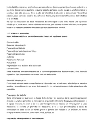 frente al público nos vamos a volver locos, por eso debemos de comenzar por tener buenas costumbres y
una forma de expresarnos que tome en cuenta todas las partes de nuestro cuerpo en una forma natural y
sencilla, y esto sólo se puede llevar a cabo por el análisis, la atención, el concentrarse y la continua
práctica", estas fueron las palabras del profesor de Teatro Jorge Gomez de la Universidad de Costa Rica
en el año 1982.
He aquí una recopilación de datos interesantes de cómo lograr en una forma natural una exposición
exitosa que lo puede llevar a tener excelentes resultados, pero se debe de tomar en cuenta, los mayores
éxitos en la vida son fuertemente impulsados por actitudes mentales positivas.


2. El antes de la exposición
Antes de la exposición es necesario tomar en cuenta los siguientes puntos:


Concientización
Desarrollo e investigación
Preparación del Material
Preparación de las instalaciones físicas
Preparación psicológica
Audiencia
Presentación Personal
Puntualidad
Programación de la duración de la exposición.
Concientización
Antes de todo se debe ser consciente de la capacidad profesional de abordar el tema, si se tienen la
experiencia y los conocimientos necesarios para dar la exposición.


Desarrollo e investigación.
Es necesario siempre revisar nuevas fuentes de información para actualizarse y además buscar ejemplos
sencillos y entendibles sobre los temas de la exposición. Un mal ejemplo crea confusión y te entorpece la
exposición.


Preparación del Material
Como primer paso hay que hacer un listado de los temas y los subtemas de la exposición para poder
ubicarse en un plano general de la misma para la preparación del material de apoyo para la exposición y
el equipo necesario. Es decir si se va a usar transparencias se necesita un retroproyector, si usas
diapositivas se necesita un proyector de diapositivas, si va a usar presentaciones a través de
computadora se debe buscar un monitor grande o pantalla con VideoBin o un proyector, lo mismo
cualquier material audiovisual, como videos, fotos, sonidos, etc.


Preparación de las pantallas o transparencias:
 