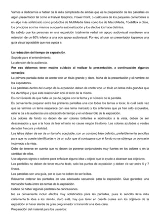 Vamos a dedicarnos a hablar de la más complicada de ambas que es la preparación de las pantallas en
algún presentador tal como el Harvar Graphics, Power Point, o cualquiera de los paquetes comerciales o
en algo más sofisticado como productos de MultiMedia tales como los de MacroMedia, ToolkBox u otros,
los principios son los mismos aunque la automatización y los efectos los hace distintos.
Es sabido que los personas en una exposición totalmente verbal sin apoyo audiovisual mantienen una
retención de un 60% inferior a una con apoyo audiovisual. Por eso al usar un presentador logramos una
guía visual agradable que nos ayuda a:


La reducción del tiempo de exposición.
Soporte para el entendimiento.
La atención de la audiencia.
Por eso debemos tener mucho cuidado al realizar la presentación, a continuación algunos
consejos:
La primera pantalla debe de contar con un título grande y claro, fecha de la presentación y el nombre de
los expositores.
Las pantallas dentro del cuerpo de la exposición deben de contar con un título en letras más grandes que
los identifique y que este relacionado con el texto de la misma.
Es conveniente de que halla un pie de página con la fecha y el número de la pantalla.
Es conveniente preparar entre las primeras pantallas una con todos los temas a tocar, la cual cada vez
que se termina un tema reaparece con ese tema marcado y los anteriores que ya han sido expuestos,
esto le da a la audiencia una ubicación de tiempo y en el desarrollo de la exposición.
Los colores de fondo no deben de ser colores brillantes e incómodos a la vista, deben de ser
descansados y que a la hora de leer el texto no cause ningún trastorno. Los colores azulados o verdes
denotan frescura y vitalidad.
Las letras deben de ser de un tamaño aceptable, con un contorno bien definido, preferiblemente sencillas
para que no cueste identificarlas y de un color que al conjugarse con el fondo no se obtenga un contraste
incómodo a la vista.
Debe de tenerse en cuenta que no deben de ponerse conjunciones muy fuertes en los colores o en la
cantidad de ellos.
Use algunos signos o colores para enfatizar alguna idea u objeto que le ayude a alcanzar sus objetivos.
Las pantallas no deben de tener mucho texto, solo los puntos de exposición y deben de ser entre 5 y 7
líneas.
Las pantallas son una guía, por lo que no deben de ser leídas.
Recuerde ordenar las pantallas en una adecuada secuencia para la exposición. Que garantice una
transición fluida entre los temas de la exposición.
Deben de haber algunas pantallas de conclusiones.
No es conveniente incluir efectos muy sofisticados para las pantallas, pues lo sencillo lleva más
claramente la idea a los demás, claro está, hay que tener en cuenta cuales son los objetivos de la
exposición si hacer alarde de gran programador o transmitir una idea clara.
Preparación del material para los usuarios:
 