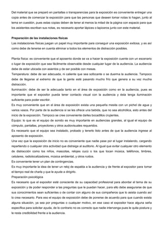 Del material que se preparó en pantallas o transparencias para la exposición es conveniente entregar una
copia antes de comenzar la exposición para que las personas que deseen tomar notas lo hagan, junto al
tema en cuestión, pues estas copias deben de tener al menos la mitad de la página con espacio para que
los asistentes escriban sus notas, es necesario aportar lápices o lapiceros junto con este material.


Preparación de las instalaciones físicas
Las instalaciones físicas juegan un papel muy importante para conseguir una exposición exitosa, y es así
como debe de tenerse en cuenta eliminar a todos los elementos de distracción posibles.


Planta física: es conveniente que el aposento donde se va a hacer la exposición cuente con un escenario
o lugar de exposición que sea fácilmente observable desde cualquier lugar de la audiencia. La audiencia
debe de estar ubicada con asientos y de ser posible con mesas.
Temperatura: debe de ser adecuada, ni caliente que sea sofocante o se duerma la audiencia. Tampoco
debe de llegarse al extremo de que la gente esté pasando mucho frío que genera a su vez mucha
distracción.
Iluminación: debe de ser la adecuada tanto en el área de exposición como en la audiencia, pues es
importante que el expositor pueda tener contacto visual con la audiencia y ésta tenga iluminación
suficiente para poder escribir.
Es muy conveniente que en el área de exposición exista una pequeña mesita con un pichel de agua y
varios vasos. Por parte de la audiencia si se les ofrece una bebida, que no sea alcohólica, esto antes del
inicio de la exposición. Tampoco se cree conveniente darles bocadillos crujientes.
Equipo: lo que es el equipo de sonido es muy importante en audiencias grandes, al igual el equipo de
cómputo, pantallas, proyectores y otros audiovisuales requeridos.
Es necesario que el equipo sea instalado, probado y tenerlo listo antes de que la audiencia ingrese al
aposento de exposición.
Una vez que la exposición de inicio no es conveniente que nadie pase por el lugar instalando, cargando
repartiendo o cualquier otra actividad que distraiga al auditorio. Al igual que evitar cualquier otro elemento
de distracción como los niños, mascotas, relojes cucú o los que tocan música, teléfonos, timbres,
celulares, radiolocalizadores, música ambiental, y otros ruidos.
Es conveniente tener un plan de contingencias.
Es muy importante la idea de tener un reloj de espalda a la audiencia y de frente al expositor para tomar
el tiempo real de charla y que le ayude a dirigirlo.
Preparación psicológica
Es necesario que el expositor esté consciente de su capacidad profesional para abordar el tema de su
exposición y de poder responder a las preguntas que le puedan hacer, para ello debe asegurarse de que
sus conocimientos sean suficientes o de contar con alguno de sus compañeros que lo asista cuando así
lo crea necesario. Para eso el equipo de exposición debe de ponerse de acuerdo para que cuando exista
alguna situación, ya sea por preguntas o cualquier motivo, en ese caso el expositor hace alguna seña
específica para solicitar ayuda, de lo contrario no es correcto que nadie intervenga pues le quita postura y
le resta credibilidad frente a la audiencia.
 
