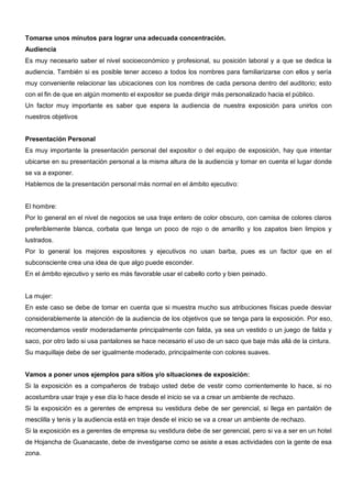 Tomarse unos minutos para lograr una adecuada concentración.
Audiencia
Es muy necesario saber el nivel socioeconómico y profesional, su posición laboral y a que se dedica la
audiencia. También si es posible tener acceso a todos los nombres para familiarizarse con ellos y sería
muy conveniente relacionar las ubicaciones con los nombres de cada persona dentro del auditorio; esto
con el fin de que en algún momento el expositor se pueda dirigir más personalizado hacia el público.
Un factor muy importante es saber que espera la audiencia de nuestra exposición para unirlos con
nuestros objetivos


Presentación Personal
Es muy importante la presentación personal del expositor o del equipo de exposición, hay que intentar
ubicarse en su presentación personal a la misma altura de la audiencia y tomar en cuenta el lugar donde
se va a exponer.
Hablemos de la presentación personal más normal en el ámbito ejecutivo:


El hombre:
Por lo general en el nivel de negocios se usa traje entero de color obscuro, con camisa de colores claros
preferiblemente blanca, corbata que tenga un poco de rojo o de amarillo y los zapatos bien limpios y
lustrados.
Por lo general los mejores expositores y ejecutivos no usan barba, pues es un factor que en el
subconsciente crea una idea de que algo puede esconder.
En el ámbito ejecutivo y serio es más favorable usar el cabello corto y bien peinado.


La mujer:
En este caso se debe de tomar en cuenta que si muestra mucho sus atribuciones físicas puede desviar
considerablemente la atención de la audiencia de los objetivos que se tenga para la exposición. Por eso,
recomendamos vestir moderadamente principalmente con falda, ya sea un vestido o un juego de falda y
saco, por otro lado si usa pantalones se hace necesario el uso de un saco que baje más allá de la cintura.
Su maquillaje debe de ser igualmente moderado, principalmente con colores suaves.


Vamos a poner unos ejemplos para sitios y/o situaciones de exposición:
Si la exposición es a compañeros de trabajo usted debe de vestir como corrientemente lo hace, si no
acostumbra usar traje y ese día lo hace desde el inicio se va a crear un ambiente de rechazo.
Si la exposición es a gerentes de empresa su vestidura debe de ser gerencial, si llega en pantalón de
mesclilla y tenis y la audiencia está en traje desde el inicio se va a crear un ambiente de rechazo.
Si la exposición es a gerentes de empresa su vestidura debe de ser gerencial, pero si va a ser en un hotel
de Hojancha de Guanacaste, debe de investigarse como se asiste a esas actividades con la gente de esa
zona.
 