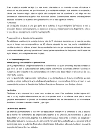 Si en el ejemplo anterior se llega con traje entero y la audiencia no va ni con corbata, al inicio de la
exposición se pide permiso, se quita la corbata y se recoge las mangas, este relajará a la audiencia y
creará una cercanía mayor. Esto se aplica para cualquier nivel de audiencia si uno llega con una
presentación personal muy superior, más aún si son peones, cuando quieres trasmitir una idea primero
debes de acercarte a la audiencia en tu presentación, con tu trato y por sus nombres.
Puntualidad
Es un requisito ejecutivo, si una gran parte de la audiencia a llegado temprano, por respeto a ellos la
exposición debe de comenzar pronto, no esperando a los que, irresponsablemente, llegan tarde, sólo en
el caso de que se espere una persona muy importante.


Programación de la duración de la exposición.
Es sabido que una idea corta no debe de durar más de 15 minutos de exposición, en el caso de una idea
mayor el tiempo más recomendable es de 45 minutos, después de esto hay mucha probabilidad de
perdida de atención, sólo en el caso de una audiencia madura o ya previamente avisada los tiempos
pueden ser mayores, pero hay que tomar en cuenta que es conveniente dar descansos cada 2 horas con
algún refresco, te o café para reanimar un poco.


3. El Durante la exposición
Introducción y conclusión de la presentación
Es muy importante que una persona diferente al conferencista sea quien presente y despida al orador, ya
que no se ve bien la autopresentación. Esta persona comúnmente es llamada anfitrión y además de
realizar una breve reseña de las características del conferencista debe indicar el tema al que se va a
referir dicha persona.
Una vez que el orador es presentado y se le otorga el uso de la palabra, es de suma importancia que este
se dirija al publico cortésmente y lo salude para luego hacer un resumen global del tema a tratar, el cual,
independientemente de la duración total de la conferencia, no debe durar mas de cinco minutos.


La dicción
Dicción es el acto mismo de decir, o sea como se dicen las cosas. Para una buena dicción hay que abrir
bien la boca y respirar adecuadamente, de tal forma que sea en sí, la boca la que hable y no la nariz o
garganta. Permitiendo a la palabra dar la claridad necesaria para ser bien entendida por la audiencia,
evitando la confusión o las reacciones de "¿qué dijo?".


La intensidad de la voz
Se refiere al volumen sonoro, el cual debe ser adecuado en relación con el tamaño de la sala, la acústica
de la misma y los instrumentos de amplificación presentes o no. Entonces, la intensidad de la voz que
debe utilizar un conferencista, depende de la distancia física que media entre el emisor y los receptores y
de los otros factores ya mencionados. Es conveniente no hablar demasiado alto; ya que se cansa tanto el
conferencista como la audiencia. Para saber si la intensidad de la voz es adecuada, basta con observar la
expresión de los oyentes mas alejados.
 