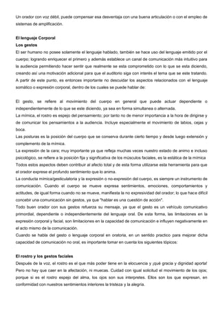 Un orador con voz débil, puede compensar esa desventaja con una buena articulación o con el empleo de
sistemas de amplificación.


El lenguaje Corporal
Los gestos
El ser humano no posee solamente el lenguaje hablado, también se hace uso del lenguaje emitido por el
cuerpo; logrando enriquecer el primero y además establece un canal de comunicación más intuitivo para
la audiencia permitiendo hacer sentir que realmente se esta comprometido con lo que se esta diciendo,
creando así una motivación adicional para que el auditorio siga con interés el tema que se este tratando.
A partir de este punto, es entonces importante no descuidar los aspectos relacionados con el lenguaje
somático o expresión corporal, dentro de los cuales se puede hablar de:


El gesto, se refiere al movimiento del cuerpo en general que puede actuar dependiente o
independientemente de lo que se este diciendo, ya sea en forma simultanea o alternada.
La mímica, el rostro es espejo del pensamiento; por tanto no de menor importancia a la hora de dirigirse y
de comunicar los pensamientos a la audiencia. Incluye especialmente el movimiento de labios, cejas y
boca.
Las posturas es la posición del cuerpo que se conserva durante cierto tiempo y desde luego extensión y
complemento de la mímica.
La expresión de la cara; muy importante ya que refleja muchas veces nuestro estado de animo e incluso
psicológico, se refiere a la posición fija y significativa de los músculos faciales, es la estática de la mímica
Todos estos aspectos deben contribuir al afecto total y de esta forma utilizarse esta herramienta para que
el orador exprese el profundo sentimiento que lo anima.
La conducta mímica/gesticulatoria y la expresión o no-expresión del cuerpo, es siempre un instrumento de
comunicación. Cuando el cuerpo se mueve expresa sentimientos, emociones, comportamientos y
actitudes, de igual forma cuando no se mueve, manifiesta la no expresividad del orador; lo que hace difícil
concebir una comunicación sin gestos, ya que "hablar es una cuestión de acción".
Todo buen orador con sus gestos refuerza su mensaje, ya que el gesto es un vehículo comunicativo
primordial, dependiente o independientemente del lenguaje oral. De esta forma, las limitaciones en la
expresión corporal y facial, son limitaciones en la capacidad de comunicación e influyen negativamente en
el acto mismo de la comunicación.
Cuando se habla del gesto o lenguaje corporal en oratoria, en un sentido practico para mejorar dicha
capacidad de comunicación no oral, es importante tomar en cuenta los siguientes tópicos:


El rostro y los gestos faciales
Después de la voz, el rostro es el que más poder tiene en la elocuencia y ¡qué gracia y dignidad aporta!
Pero no hay que caer en la afectación, ni muecas. Cuidad con igual solicitud el movimiento de los ojos;
porque si es el rostro espejo del alma, los ojos son sus interpretes. Ellos son los que expresan, en
conformidad con nuestros sentimientos interiores la tristeza y la alegría.
 