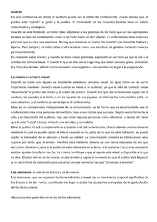 Ciceron
En una conferencia en donde el auditorio puede ver el rostro del conferencista, puede decirse que el
publico esta "oyendo" el gesto y la palabra. El movimiento de los músculos faciales tiene un efecto
comunicativo y contagioso.
Cuando sé esta hablando, el rostro debe adaptarse a las palabras de tal modo que en las expresiones
faciales se lean los sentimientos, como si el rostro fuera un libro abierto. El conferencista debe entonces
procurar que su cara sea expresiva. No hay que mantener un rostro "de madera" que transmita frialdad y
lejanía. Pero tampoco el rostro debe contorsionarse como una escultura de gelatina haciendo muecas
permanentemente.
Es necesario saber sonreír, y cuando se dicen cosas graciosas, expresarlo en el rostro ya que la risa y la
sonrisa son comunicativas. Y cuando lo que se dice así lo exige, hay que saber ponerse grave, endurecer
los músculos faciales, afirmar con la expresión una negativa o una voluntad sin llegar a la exageración.


La mirada o contacto visual
Cuando se habla con alguien es importante establecer contacto visual, de igual forma es de suma
importancia mantener contacto visual cuando se habla a un auditorio, ya que la falta de contacto visual
"desconecta" al publico del orador y al orador del publico. Cuando los ojos del conferencista vagan por la
ventana, las paredes o el techo o no los levanta de sus papeles, el intercambio comunicativo sufre un
serio deterioro, y el auditorio se siente lejano al conferencista.
Mirar es un complemento indispensable de la comunicación, de tal forma que es recomendable que el
conferencista mire a las personas del auditorio, mas a sus rostros que sus ojos. Según sea la forma de la
sala y la disposición del auditorio, hay que tomar algunas personas como referencia, y desde allí hacer
que la vista "cubra" a todos, mirando con sencillez y normalidad.
Mirar al publico no solo complementa la expresión oral del conferencista; ofrece además una herramienta
mediante la cual se puede captar el efecto causado en la gente de lo que se esta hablando, se puede
captar la intensidad de la atención y hasta su calidad. La comunicación correcta es bidireccional; esto
supone por tanto, que el emisor, mientras esta hablando obtiene ya una cierta respuesta de los que
escuchan; dándose cuenta si la audiencia esta interesada en el tema, si lo aprueba o no y si es necesario
realizar ajustes durante la marcha. La mirada contribuye a que el oyente este atento y disponible a lo que
se dice. El estar atento con la mirada, ayuda también a captar el momento en que el publico esta llegando
a un cierto limite de saturación para escuchar, en ese momento hay que "comenzar a terminar".


Los ademanes: el uso de los brazos y de las manos
Los ademanes, que se expresan fundamentalmente a través de un movimiento corporal significativo de
los brazos y de las manos, constituyen sin lugar a dudas los accesorios principales de la gesticulación
dentro de la oratoria.


Algunos puntos generales en el uso de los ademanes:
 