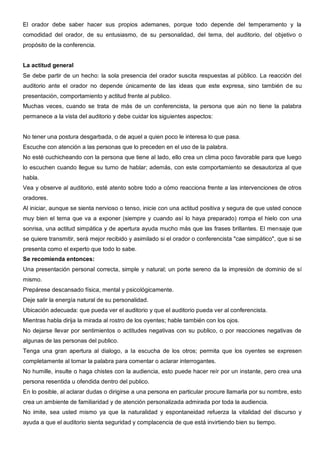 El orador debe saber hacer sus propios ademanes, porque todo depende del temperamento y la
comodidad del orador, de su entusiasmo, de su personalidad, del tema, del auditorio, del objetivo o
propósito de la conferencia.


La actitud general
Se debe partir de un hecho: la sola presencia del orador suscita respuestas al público. La reacción del
auditorio ante el orador no depende únicamente de las ideas que este expresa, sino también de su
presentación, comportamiento y actitud frente al publico.
Muchas veces, cuando se trata de más de un conferencista, la persona que aún no tiene la palabra
permanece a la vista del auditorio y debe cuidar los siguientes aspectos:


No tener una postura desgarbada, o de aquel a quien poco le interesa lo que pasa.
Escuche con atención a las personas que lo preceden en el uso de la palabra.
No esté cuchicheando con la persona que tiene al lado, ello crea un clima poco favorable para que luego
lo escuchen cuando llegue su turno de hablar; además, con este comportamiento se desautoriza al que
habla.
Vea y observe al auditorio, esté atento sobre todo a cómo reacciona frente a las intervenciones de otros
oradores.
Al iniciar, aunque se sienta nervioso o tenso, inicie con una actitud positiva y segura de que usted conoce
muy bien el tema que va a exponer (siempre y cuando así lo haya preparado) rompa el hielo con una
sonrisa, una actitud simpática y de apertura ayuda mucho más que las frases brillantes. El mensaje que
se quiere transmitir, será mejor recibido y asimilado si el orador o conferencista "cae simpático", que si se
presenta como el experto que todo lo sabe.
Se recomienda entonces:
Una presentación personal correcta, simple y natural; un porte sereno da la impresión de dominio de sí
mismo.
Prepárese descansado física, mental y psicológicamente.
Deje salir la energía natural de su personalidad.
Ubicación adecuada: que pueda ver el auditorio y que el auditorio pueda ver al conferencista.
Mientras habla dirija la mirada al rostro de los oyentes; hable también con los ojos.
No dejarse llevar por sentimientos o actitudes negativas con su publico, o por reacciones negativas de
algunas de las personas del publico.
Tenga una gran apertura al dialogo, a la escucha de los otros; permita que los oyentes se expresen
completamente al tomar la palabra para comentar o aclarar interrogantes.
No humille, insulte o haga chistes con la audiencia, esto puede hacer reír por un instante, pero crea una
persona resentida u ofendida dentro del publico.
En lo posible, al aclarar dudas o dirigirse a una persona en particular procure llamarla por su nombre, esto
crea un ambiente de familiaridad y de atención personalizada admirada por toda la audiencia.
No imite, sea usted mismo ya que la naturalidad y espontaneidad refuerza la vitalidad del discurso y
ayuda a que el auditorio sienta seguridad y complacencia de que está invirtiendo bien su tiempo.
 