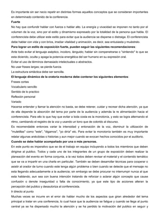 Es importante sin ser necio repetir en distintas formas aquellos conceptos que se consideran importantes
en determinado contenido de la conferencia.
Fuerte
No hay que confundir hablar con fuerza o hablar alto. La energía y vivacidad se imponen no tanto por el
volumen de la voz, sino por el estilo y dinamismo expresado por la totalidad de la persona que habla. El
conferencista debe utilizar este estilo para evitar que la audiencia se disperse o distraiga. El conferencista
debe hablar con vida y con bríos, irradiar vitalidad y animación, es decir, sea entusiasta y muéstrelo.
Para lograr un estilo de exposición fuerte, pueden seguir las siguientes recomendaciones:
Ante todo evitar el lenguaje aséptico, incoloro, lánguido; hablar sin compenetrarse o "sintiendo" lo que se
esta diciendo, oculta y apaga la potencia energética del ser humano en su expresión oral.
Evitar el uso de términos demasiado intelectuales o abstractos.
No usar frases largas; se pierde fuerza.
La estructura sintáctica debe ser sencilla.
El lenguaje dinámico de la oratoria moderna debe contener los siguientes elementos:
Frases cortas
Vocabulario sencillo
Sentido de lo practico
Reflexión personal
Variado
Hacerse entender y llamar la atención no basta, se debe retener, cuidar y recrear dicha atención, ya que
de ella depende la absorción del tema por parte de la audiencia y además la re alimentación hacia el
conferencista. Para ello lo que hay que evitar a toda costa es la monotonía, y esto se logra alternando el
ritmo, cambiando el registro de la voz y usando un tono que de colorido al discurso.
Es recomendable entonces variar la intensidad y entonación de la voz, disminuir la utilización de
"muletillas" como "este", "digamos", "yo diría" etc. Para evitar la monotonía también es muy importante
relatar algunas anécdotas o historias y aun mejor cuando se evocan hechos conocidos por el auditorio.
Cuando se debe hablar acompañado por una o más personas.
En este punto es imperativo que se de el trabajo en equipo incluyendo a todos los miembros que deben
dirigirse al publico. Todos y cada uno de los integrantes de un grupo de exposición deben realizar la
planeación del evento en forma conjunta, a la vez todos deben revisar el material y el contenido temático
que se va a impartir en una charla en particular. También se deben desarrollar técnicas para cooperar o
asistir al orador de turno cuando este tenga algún problema o bien cuando se detecte que el mensaje no
esta llegando adecuadamente a la audiencia; sin embargo se debe procurar no interrumpir nunca al que
esta hablando, aun sea con buena intención tratando de reforzar o aclarar algún concepto que cause
confusión o denote inseguridad o falta de conocimiento, ya que este tipo de acciones alteran la
percepción del publico y desautoriza al conferencista.
Ir directo al punto
Muchas veces se incurre en el error de hablar mucho de los aspectos que giran alrededor del tema
principal a tratar en una conferencia, lo cual hace que la audiencia se fatigue y cuando se llega al punto
central ya se ha dispersado mucho la atención y se ha perdido la motivación del publico en seguir y
 