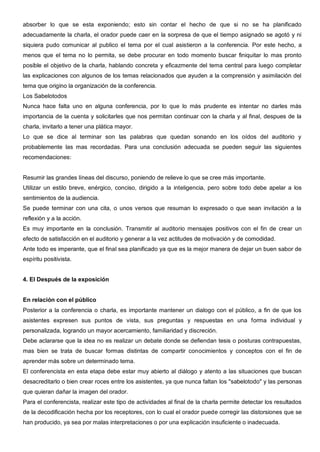 absorber lo que se esta exponiendo; esto sin contar el hecho de que si no se ha planificado
adecuadamente la charla, el orador puede caer en la sorpresa de que el tiempo asignado se agotó y ni
siquiera pudo comunicar al publico el tema por el cual asistieron a la conferencia. Por este hecho, a
menos que el tema no lo permita, se debe procurar en todo momento buscar finiquitar lo mas pronto
posible el objetivo de la charla, hablando concreta y eficazmente del tema central para luego completar
las explicaciones con algunos de los temas relacionados que ayuden a la comprensión y asimilación del
tema que origino la organización de la conferencia.
Los Sabelotodos
Nunca hace falta uno en alguna conferencia, por lo que lo más prudente es intentar no darles más
importancia de la cuenta y solicitarles que nos permitan continuar con la charla y al final, despues de la
charla, invitarlo a tener una plática mayor.
Lo que se dice al terminar son las palabras que quedan sonando en los oídos del auditorio y
probablemente las mas recordadas. Para una conclusión adecuada se pueden seguir las siguientes
recomendaciones:


Resumir las grandes líneas del discurso, poniendo de relieve lo que se cree más importante.
Utilizar un estilo breve, enérgico, conciso, dirigido a la inteligencia, pero sobre todo debe apelar a los
sentimientos de la audiencia.
Se puede terminar con una cita, o unos versos que resuman lo expresado o que sean invitación a la
reflexión y a la acción.
Es muy importante en la conclusión. Transmitir al auditorio mensajes positivos con el fin de crear un
efecto de satisfacción en el auditorio y generar a la vez actitudes de motivación y de comodidad.
Ante todo es imperante, que el final sea planificado ya que es la mejor manera de dejar un buen sabor de
espíritu positivista.


4. El Después de la exposición


En relación con el público
Posterior a la conferencia o charla, es importante mantener un dialogo con el público, a fin de que los
asistentes expresen sus puntos de vista, sus preguntas y respuestas en una forma individual y
personalizada, logrando un mayor acercamiento, familiaridad y discreción.
Debe aclararse que la idea no es realizar un debate donde se defiendan tesis o posturas contrapuestas,
mas bien se trata de buscar formas distintas de compartir conocimientos y conceptos con el fin de
aprender más sobre un determinado tema.
El conferencista en esta etapa debe estar muy abierto al diálogo y atento a las situaciones que buscan
desacreditarlo o bien crear roces entre los asistentes, ya que nunca faltan los "sabelotodo" y las personas
que quieran dañar la imagen del orador.
Para el conferencista, realizar este tipo de actividades al final de la charla permite detectar los resultados
de la decodificación hecha por los receptores, con lo cual el orador puede corregir las distorsiones que se
han producido, ya sea por malas interpretaciones o por una explicación insuficiente o inadecuada.
 
