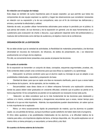En relación con el equipo de trabajo
Esta etapa es también de suma importancia para el equipo expositor, ya que permite que todos los
componentes de ese equipo expresen su opinión y hagan las observaciones que consideren necesarias
en relación con su exposición y la de sus compañeros; esto con el fin de minimizar las deficiencias y
errores y aumentar la efectividad y calidad.
Además de esto, se pueden utilizar herramientas adicionales para evaluar lo percibido por el público; lo
que piensa del orador, de sus técnicas y de la exposición en general; una de esas herramientas es un
cuestionario para evaluación de charla o discurso, cuya aplicación depende tanto del profesionalismo y
madurez del conferencista como del tipo de audiencia y el objetivo mismo de la conferencia.


ORGANIZACIÓN DE LA EXPOSICIÓN


No se debe olvidar que la variedad de actividades, la flexibilidad de materiales presentados y de técnicas
(diversidad en recursos de motivación, de refuerzos, de estilos de presentación, etc. ) se relacionan
positivamente con el logro de los objetivos
Por ello, es conveniente tener presentes unas pautas al preparar las lecciones.


En cuanto al contenido
En la exposición se transmiten un conjunto de ideas, conceptos, esquemas argumentales, pruebas, etc.
Este contenido debe cumplir unas condiciones para que sea eficaz su captación y su aprendizaje.
•      Adecuación: la primera condición para que el alumno capte su mensaje es que se adapte a sus
posibilidades intelectuales, capacidad y preparación de base.
•      Claridad de ideas: para que se capte una idea es necesario clarificarla, para lo que a veces habrá
de auxiliarse de la pizarra , de los ejemplos, de los modelos, etc.
•      Secuencialidad: esas ideas claras en sí deben enlazarse formando una explicación coherente,
donde los pasos deben estar graduados en creciente dificultad, evitando que el publico se pierda en la
trama argumental. Si los compañeros se pierden en la explicación es necesario revisar este punto.
•       Selección: se debe considerar qué es lo más fundamental de las lecciones para destacarlo y
ceñirse a lo mismo, evitando digresiones y divagaciones secundarias que a veces, restan tiempo para
dedicarlo a lo que es más importante. Además, los espectadores pueden desorientarse, sin saber qué es
lo más importante de lo explicado.
•      Ritmo: un ritmo excesivamente rápido de presentación de materia, que los alumnos no pueden
captar, es una pérdida de tiempo, aunque el profesor quede satisfecho de haber dado todo el programa.
El ritmo debe ajustarse a las posibilidades intelectuales de los alumnos, a la dificultad relativa de la
materia para ellos, a la importancia objetiva del tema, al tiempo disponible, etc. No podrá explicarse con el
mismo ritmo un tema principal y un secundario; un tema difícil y otro fácil.


En cuanto a la forma externa de la lección
 